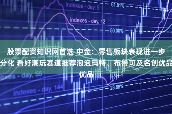 股票配资知识网首选 中金：零售板块表现进一步分化 看好潮玩赛道推荐泡泡玛特、布鲁可及名创优品