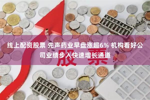 线上配资股票 先声药业早盘涨超6% 机构看好公司业绩步入快速增长通道