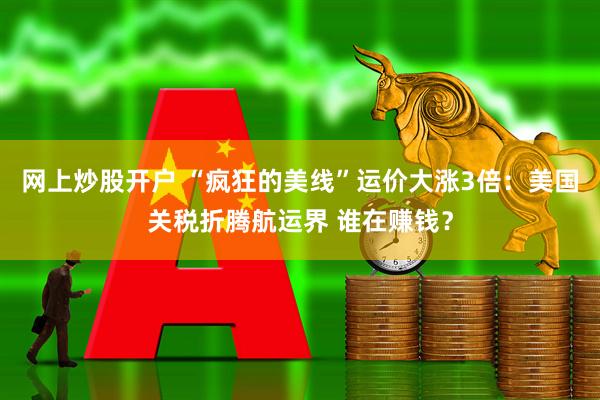 网上炒股开户 “疯狂的美线”运价大涨3倍：美国关税折腾航运界 谁在赚钱？