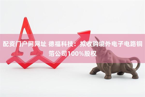 配资门户网网址 德福科技：拟收购境外电子电路铜箔公司100%股权