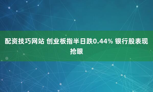 配资技巧网站 创业板指半日跌0.44% 银行股表现抢眼