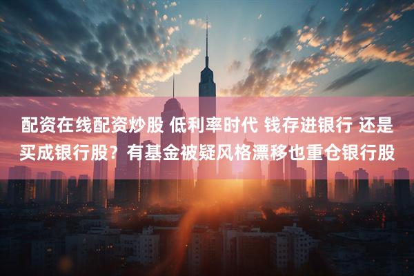 配资在线配资炒股 低利率时代 钱存进银行 还是买成银行股？有基金被疑风格漂移也重仓银行股