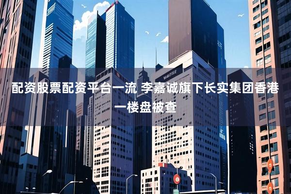 配资股票配资平台一流 李嘉诚旗下长实集团香港一楼盘被查