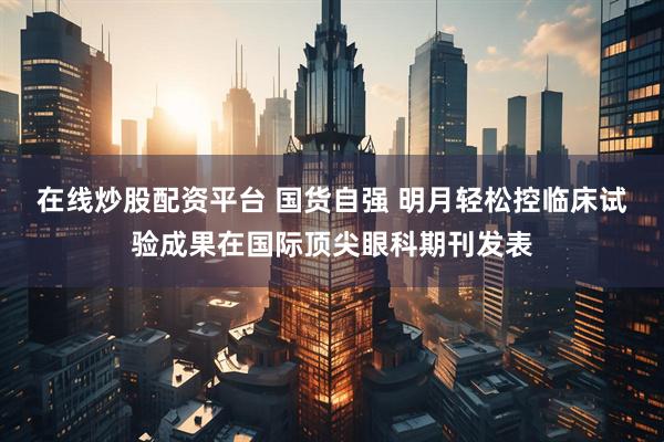 在线炒股配资平台 国货自强 明月轻松控临床试验成果在国际顶尖眼科期刊发表
