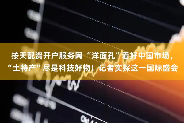 按天配资开户服务网 “洋面孔”看好中国市场，“土特产”尽是科技好物！记者实探这一国际盛会