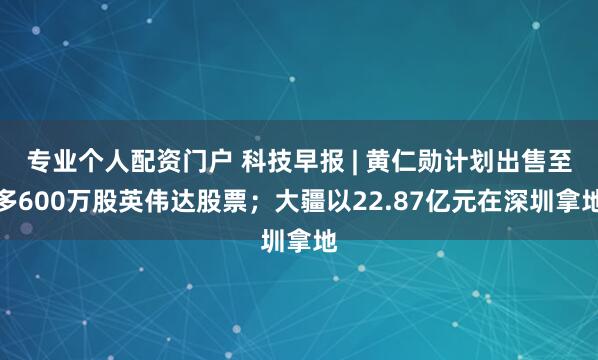 专业个人配资门户 科技早报 | 黄仁勋计划出售至多600万股英伟达股票；大疆以22.87亿元在深圳拿地