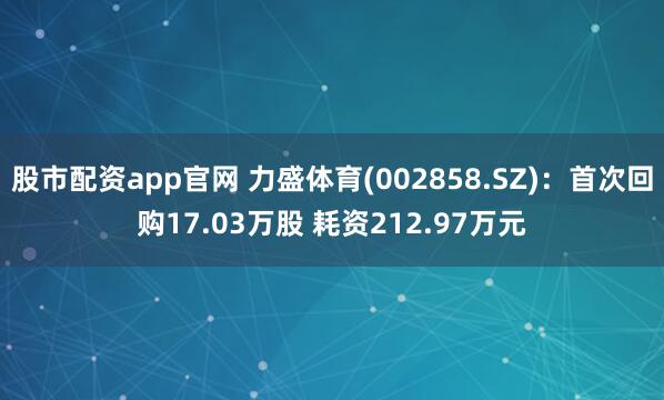 股市配资app官网 力盛体育(002858.SZ)：首次回购17.03万股 耗资212.97万元