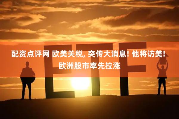 配资点评网 欧美关税, 突传大消息! 他将访美! 欧洲股市率先拉涨