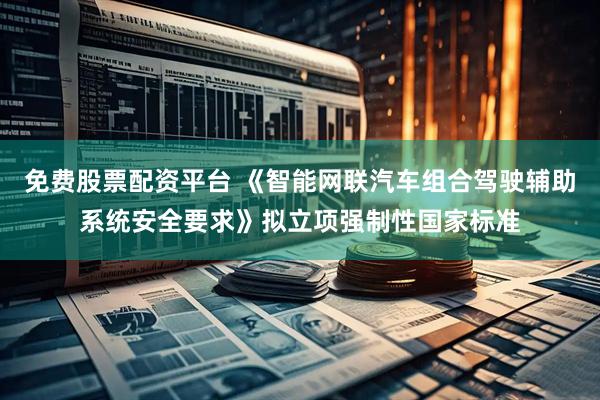 免费股票配资平台 《智能网联汽车组合驾驶辅助系统安全要求》拟立项强制性国家标准