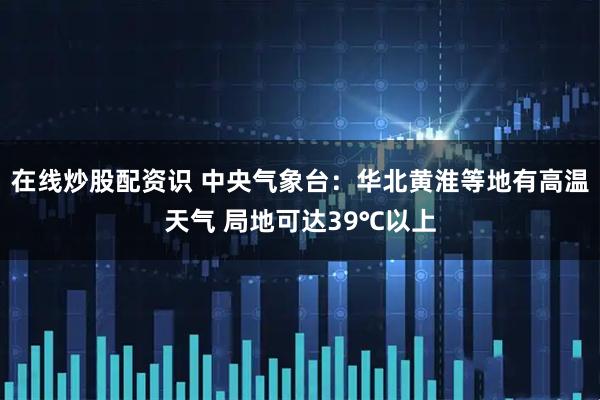 在线炒股配资识 中央气象台：华北黄淮等地有高温天气 局地可达39℃以上