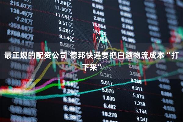 最正规的配资公司 德邦快递要把白酒物流成本“打下来”
