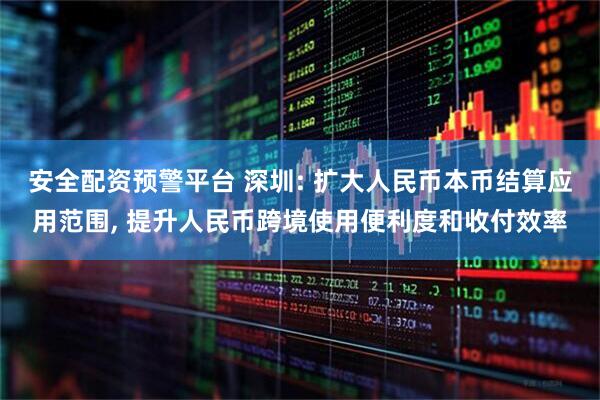 安全配资预警平台 深圳: 扩大人民币本币结算应用范围, 提升人民币跨境使用便利度和收付效率