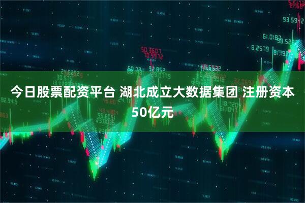 今日股票配资平台 湖北成立大数据集团 注册资本50亿元