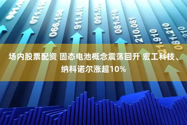 场内股票配资 固态电池概念震荡回升 宏工科技、纳科诺尔涨超10%