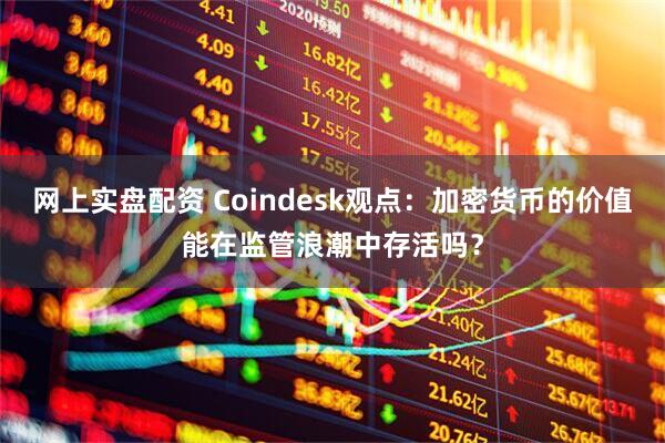 网上实盘配资 Coindesk观点：加密货币的价值能在监管浪潮中存活吗？