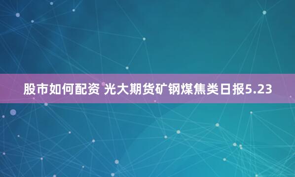 股市如何配资 光大期货矿钢煤焦类日报5.23