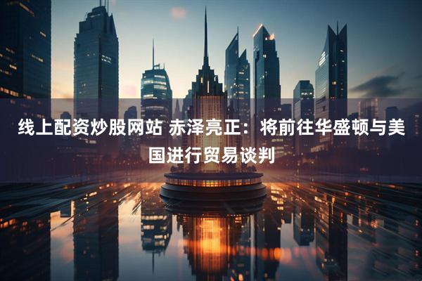 线上配资炒股网站 赤泽亮正：将前往华盛顿与美国进行贸易谈判