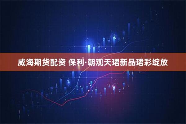 威海期货配资 保利·朝观天珺新品珺彩绽放