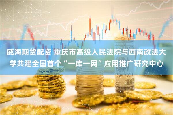 威海期货配资 重庆市高级人民法院与西南政法大学共建全国首个“一库一网”应用推广研究中心
