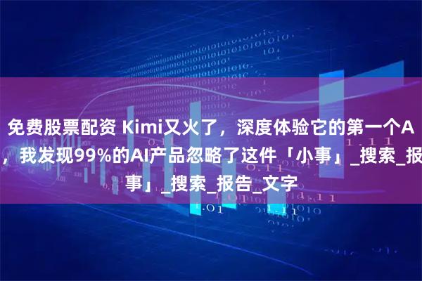 免费股票配资 Kimi又火了，深度体验它的第一个Agent 后，我发现99%的AI产品忽略了这件「小事」_搜索_报告_文字