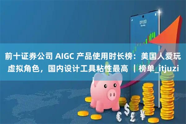 前十证券公司 AIGC 产品使用时长榜：美国人爱玩虚拟角色，国内设计工具粘性最高 ｜榜单_itjuzi