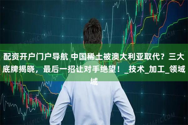 配资开户门户导航 中国稀土被澳大利亚取代？三大底牌揭晓，最后一招让对手绝望！_技术_加工_领域