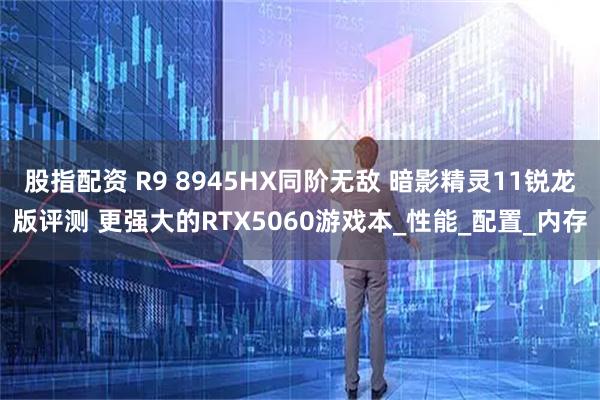 股指配资 R9 8945HX同阶无敌 暗影精灵11锐龙版评测 更强大的RTX5060游戏本_性能_配置_内存