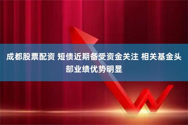 成都股票配资 短债近期备受资金关注 相关基金头部业绩优势明显