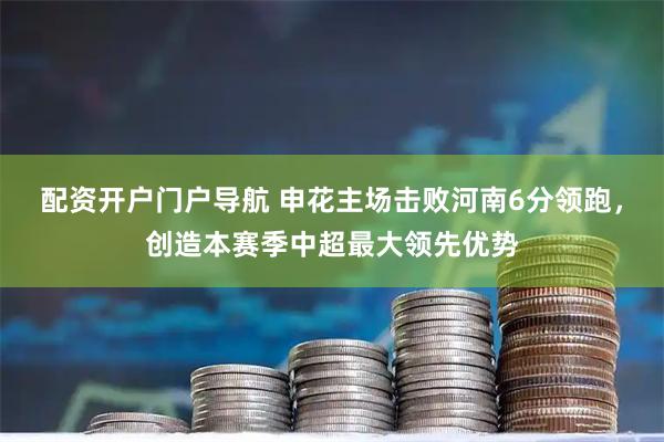 配资开户门户导航 申花主场击败河南6分领跑，创造本赛季中超最大领先优势