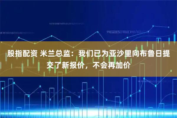股指配资 米兰总监：我们已为亚沙里向布鲁日提交了新报价，不会再加价